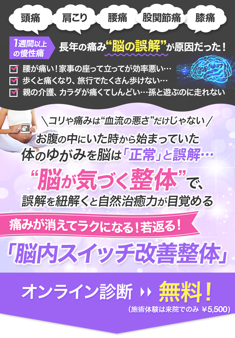 頭痛、肩こり、腰痛、股関節痛、膝痛…1週間以上の慢性痛長年の痛み“脳の誤解”が原因だった！腰が痛い！家事の座って立ってが効率悪い…歩くと痛くなり、旅行でたくさん歩けない…親の介護、カラダが痛くてしんどい…孫と遊ぶのに走れないコリや痛みは“血流の悪さ”だけじゃないお腹の中にいた時から始まっていた体のゆがみを脳は「正常」と誤解…“脳が気づく整体”で、誤解を紐解くと自然治癒力が目覚める痛みが消えてラクになる！若返る！「脳内スイッチ改善整体」オンライン診断：無料！（施術体験は来院でのみ ￥5,500）